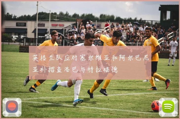 英格兰队应对塞尔维亚和阿尔巴尼亚补招查洛巴与特拉福德