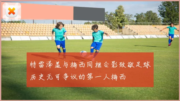 特雷泽盖与梅西同框合影致敬足球历史无可争议的第一人梅西