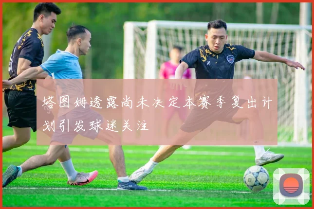 塔图姆透露尚未决定本赛季复出计划引发球迷关注