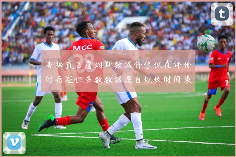 夸梅直言詹姆斯数据价值仅在评价时存在但多数数据源自垃圾时间表现