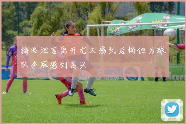 梅洛坦言离开尤文感到后悔但为球队夺冠感到高兴