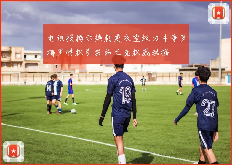 电讯报揭示热刺更衣室权力斗争罗梅罗特权引发弗兰克权威动摇