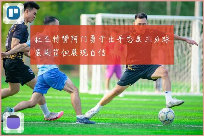 杜兰特赞阿门勇于出手态度三分球虽涮筐但展现自信