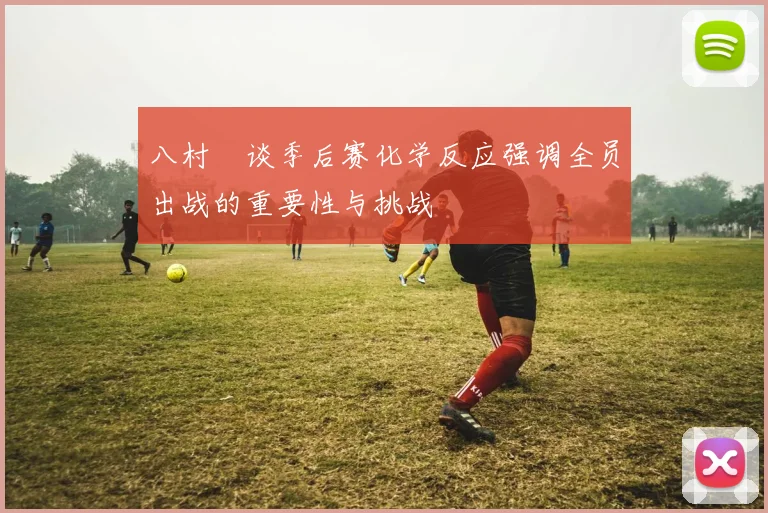 八村塁谈季后赛化学反应强调全员出战的重要性与挑战