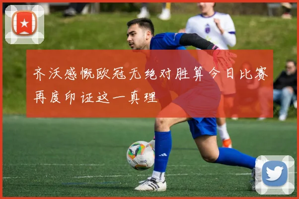 齐沃感慨欧冠无绝对胜算今日比赛再度印证这一真理