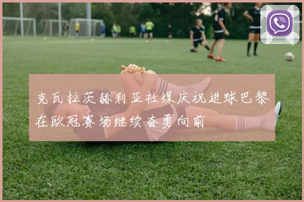 克瓦拉茨赫利亚社媒庆祝进球巴黎在欧冠赛场继续奋勇向前