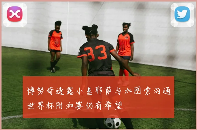 博努奇透露小基耶萨与加图索沟通世界杯附加赛仍有希望
