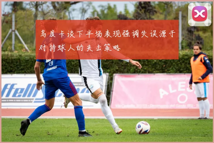 乌度卡谈下半场表现强调失误源于对持球人的夹击策略