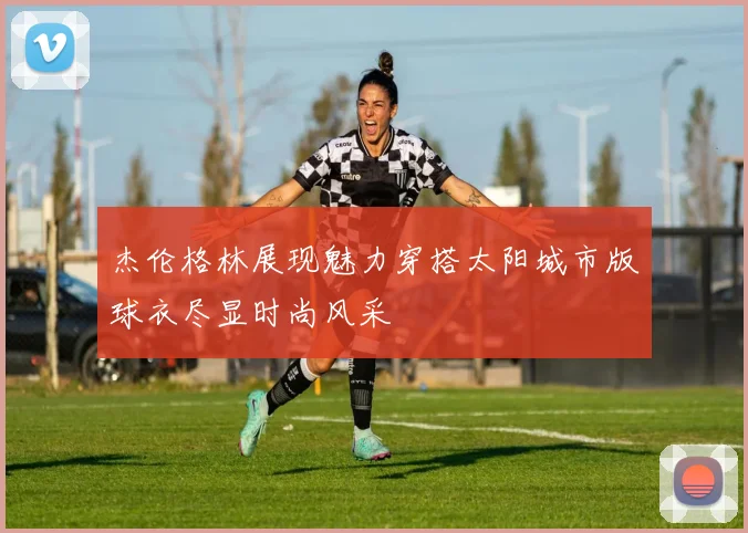 杰伦格林展现魅力穿搭太阳城市版球衣尽显时尚风采