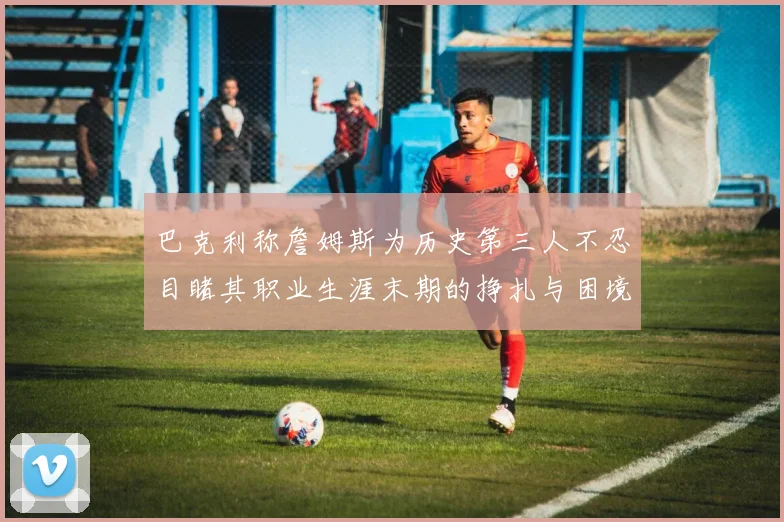 巴克利称詹姆斯为历史第三人不忍目睹其职业生涯末期的挣扎与困境