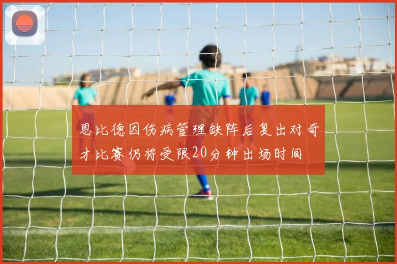 恩比德因伤病管理缺阵后复出对奇才比赛仍将受限20分钟出场时间