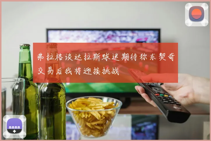 弗拉格谈达拉斯球迷期待称东契奇交易后我将迎接挑战
