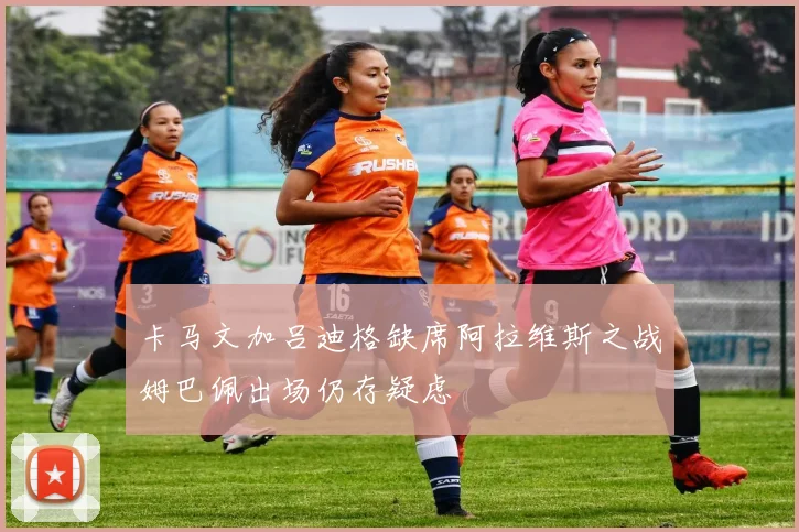 卡马文加吕迪格缺席阿拉维斯之战姆巴佩出场仍存疑虑