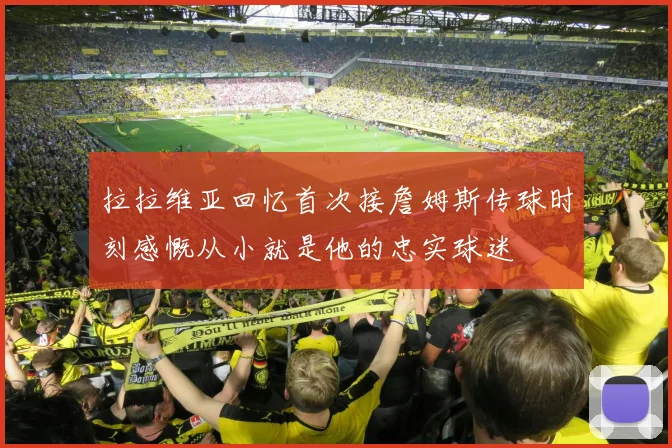 拉拉维亚回忆首次接詹姆斯传球时刻感慨从小就是他的忠实球迷