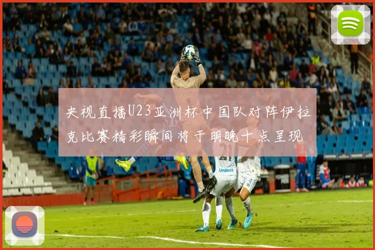 央视直播U23亚洲杯中国队对阵伊拉克比赛精彩瞬间将于明晚十点呈现