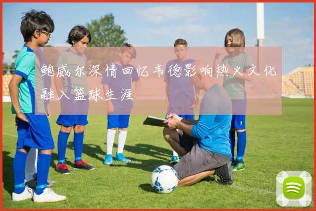 鲍威尔深情回忆韦德影响热火文化融入篮球生涯