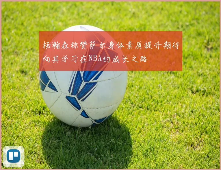杨瀚森称赞萨尔身体素质提升期待向其学习在NBA的成长之路
