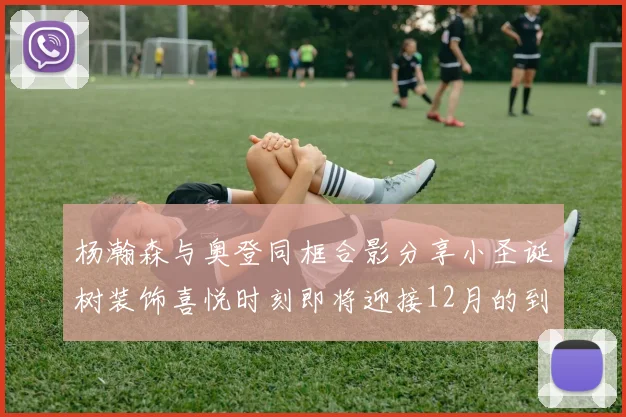 杨瀚森与奥登同框合影分享小圣诞树装饰喜悦时刻即将迎接12月的到来