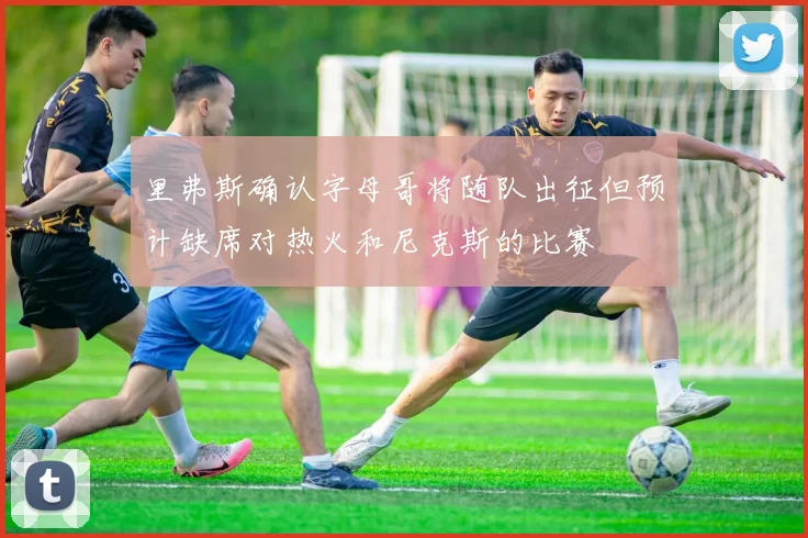 里弗斯确认字母哥将随队出征但预计缺席对热火和尼克斯的比赛