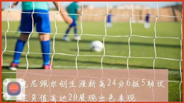 克尼佩尔创生涯新高24分6板5助攻正负值高达20展现出色表现