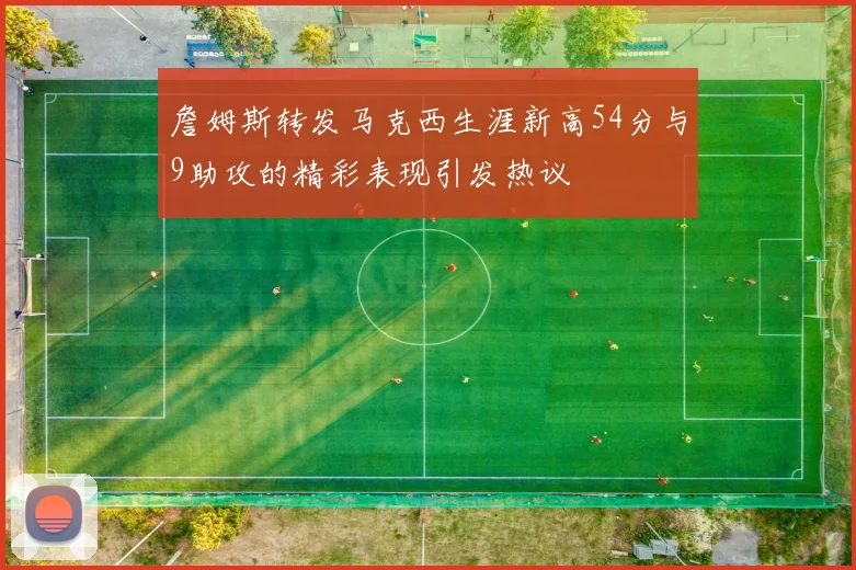 詹姆斯转发马克西生涯新高54分与9助攻的精彩表现引发热议