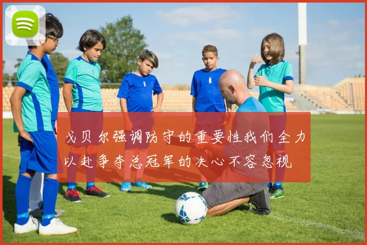 戈贝尔强调防守的重要性我们全力以赴争夺总冠军的决心不容忽视